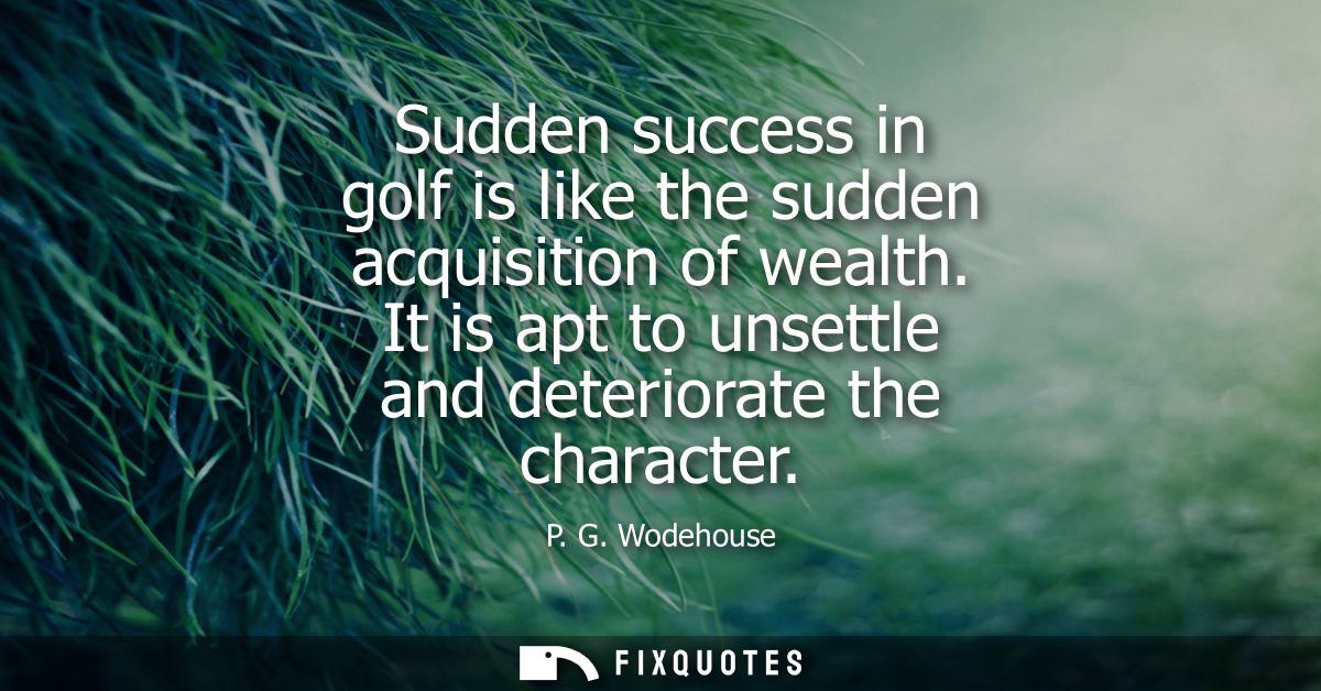 Sudden success in golf is like the sudden acquisition of wealth. It is apt to unsettle and deteriorate the character