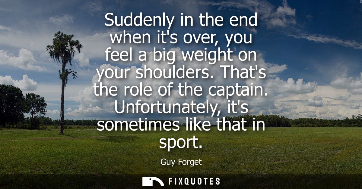 Suddenly in the end when its over, you feel a big weight on your shoulders. Thats the role of the captain. Unfortunately