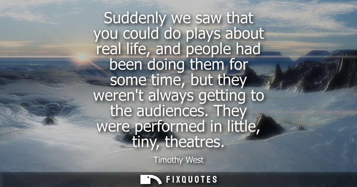 Suddenly we saw that you could do plays about real life, and people had been doing them for some time, but they werent a