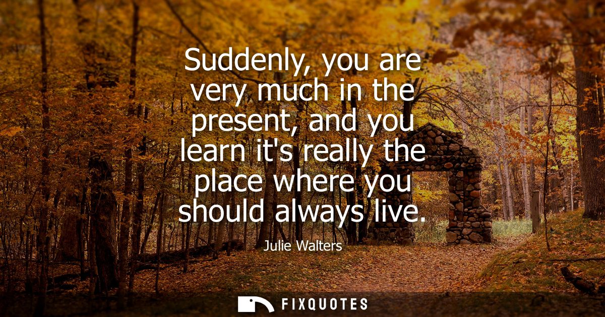Suddenly, you are very much in the present, and you learn its really the place where you should always live