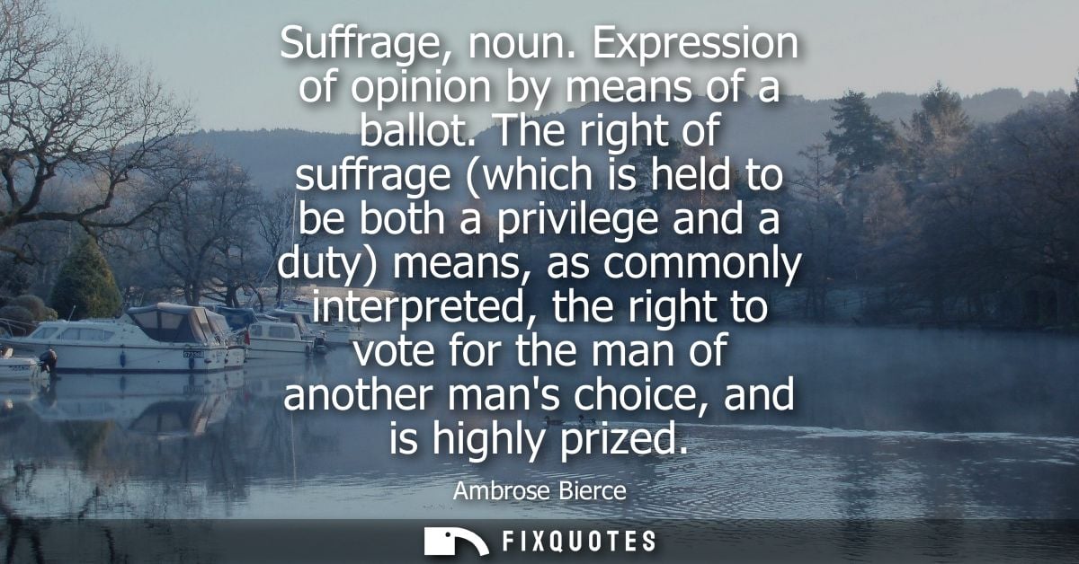 Suffrage, noun. Expression of opinion by means of a ballot. The right of suffrage (which is held to be both a privilege 