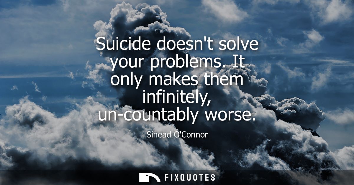 Suicide doesnt solve your problems. It only makes them infinitely, un-countably worse