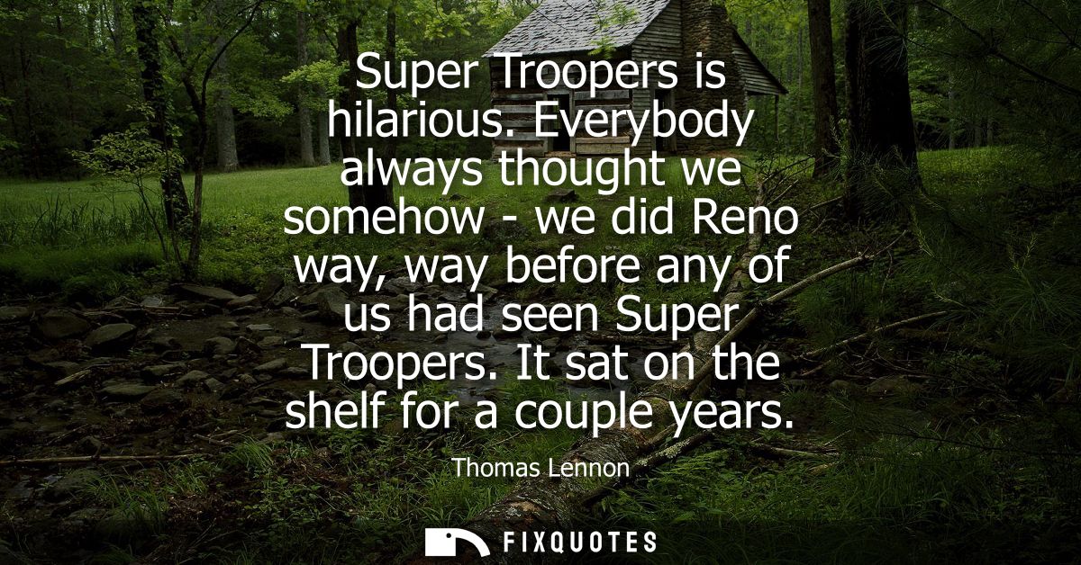 Super Troopers is hilarious. Everybody always thought we somehow - we did Reno way, way before any of us had seen Super 