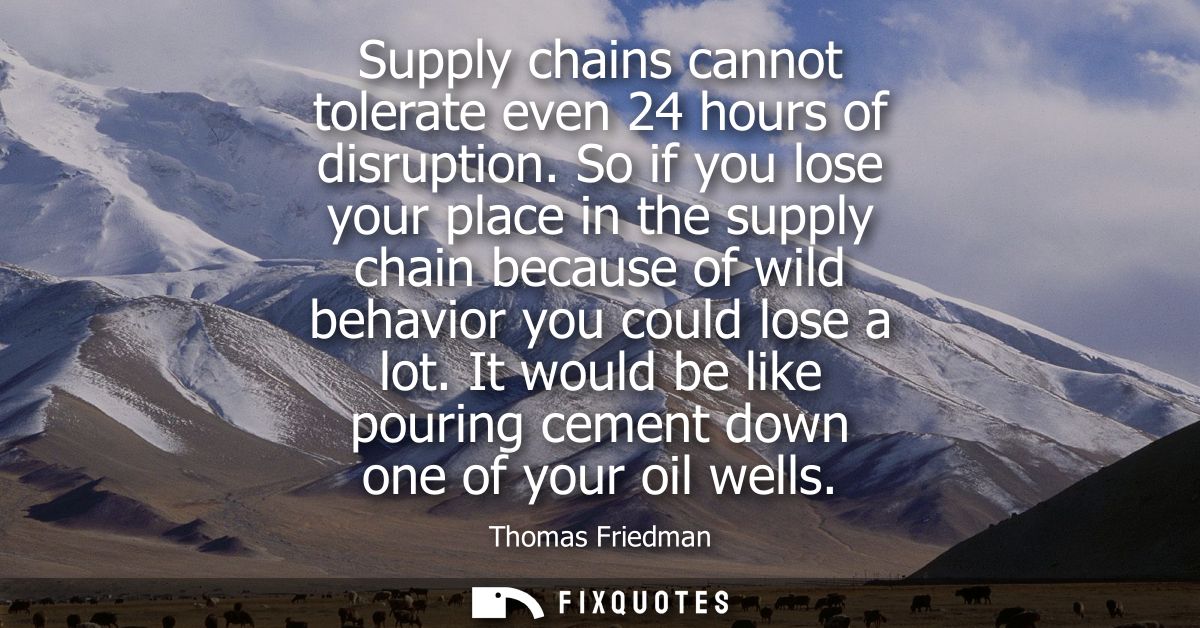 Supply chains cannot tolerate even 24 hours of disruption. So if you lose your place in the supply chain because of wild