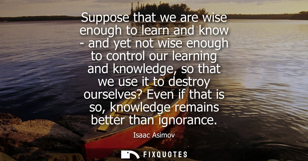 Suppose that we are wise enough to learn and know - and yet not wise enough to control our learning and knowledge, so th