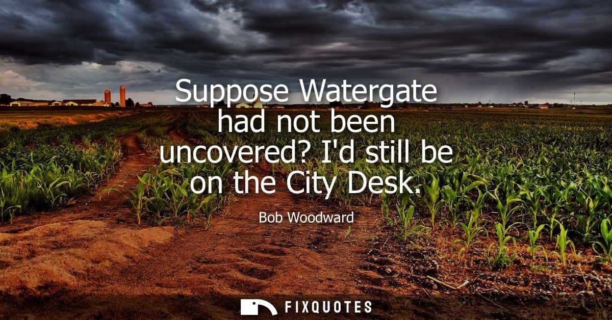 Suppose Watergate had not been uncovered? Id still be on the City Desk