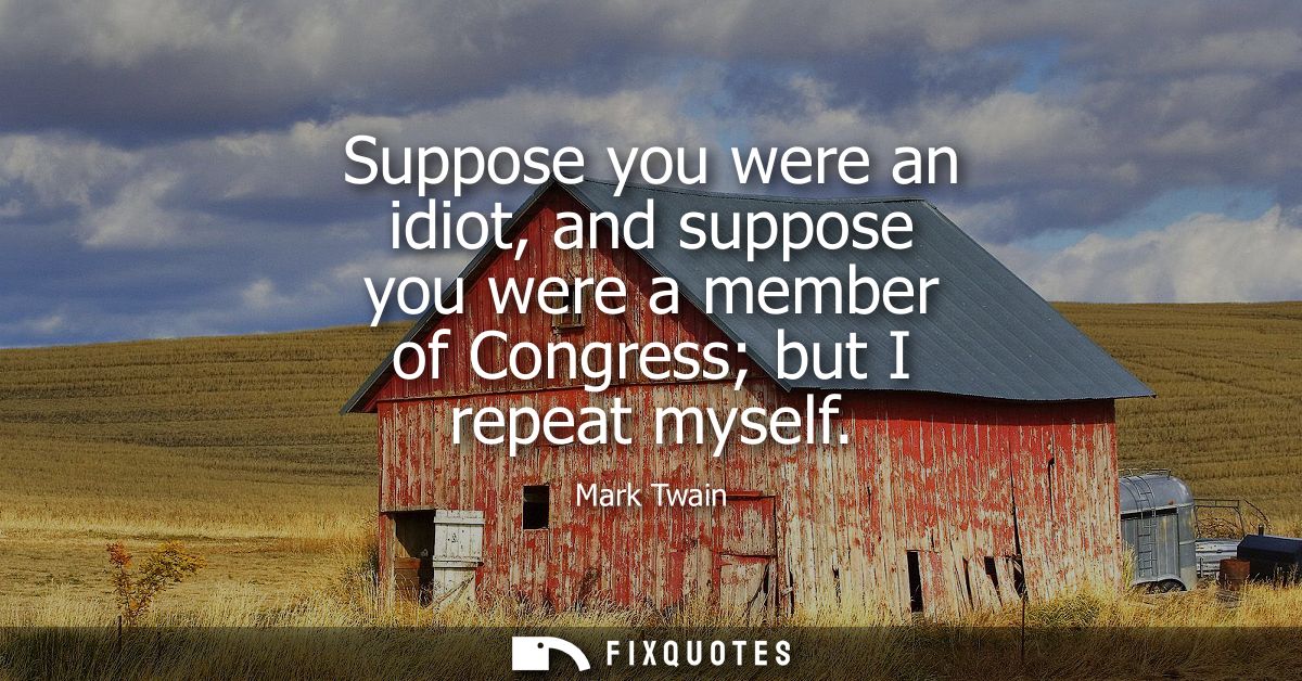 Suppose you were an idiot, and suppose you were a member of Congress but I repeat myself