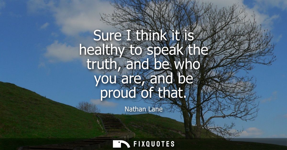 Sure I think it is healthy to speak the truth, and be who you are, and be proud of that