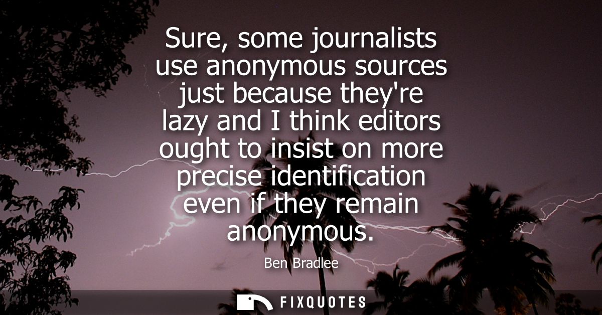Sure, some journalists use anonymous sources just because theyre lazy and I think editors ought to insist on more precis