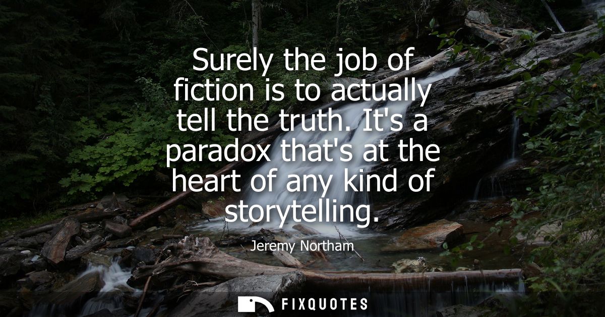 Surely the job of fiction is to actually tell the truth. Its a paradox thats at the heart of any kind of storytelling