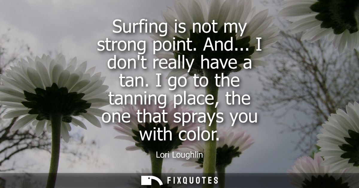 Surfing is not my strong point. And... I dont really have a tan. I go to the tanning place, the one that sprays you with