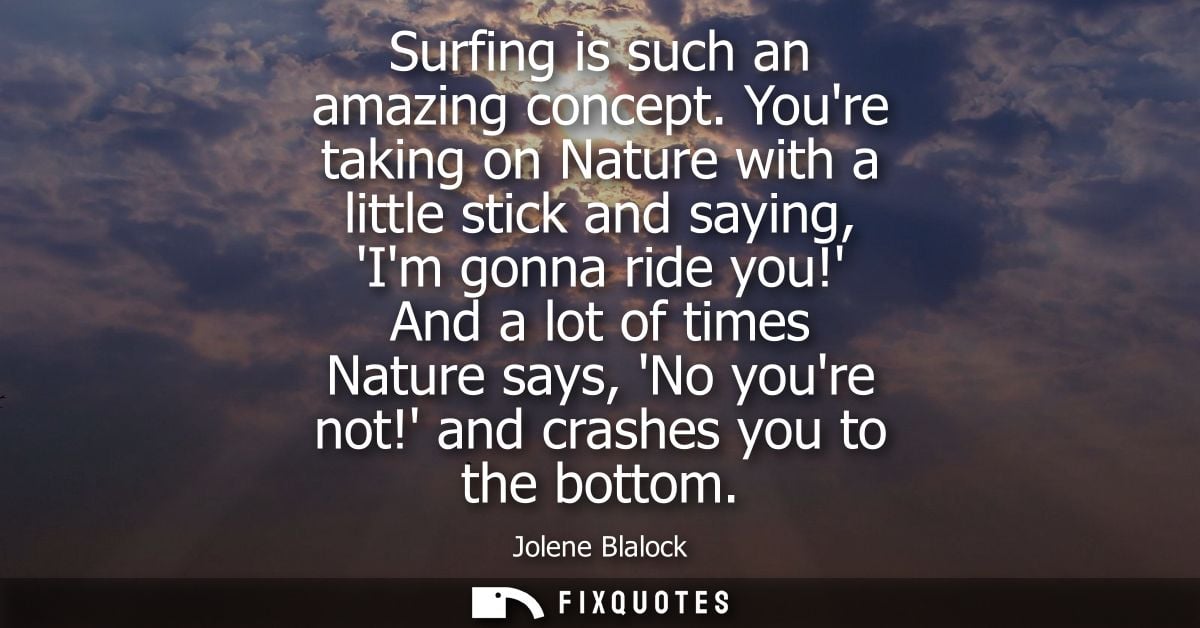 Surfing is such an amazing concept. Youre taking on Nature with a little stick and saying, Im gonna ride you! And a lot 
