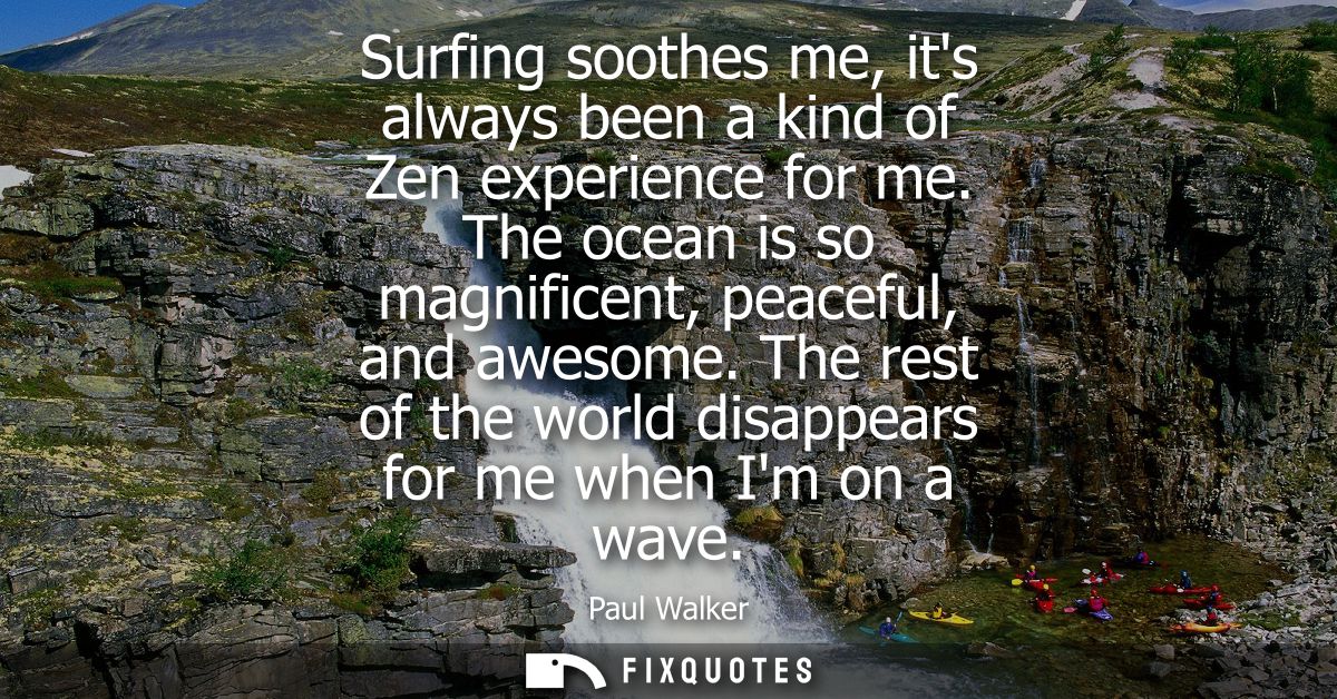 Surfing soothes me, its always been a kind of Zen experience for me. The ocean is so magnificent, peaceful, and awesome.