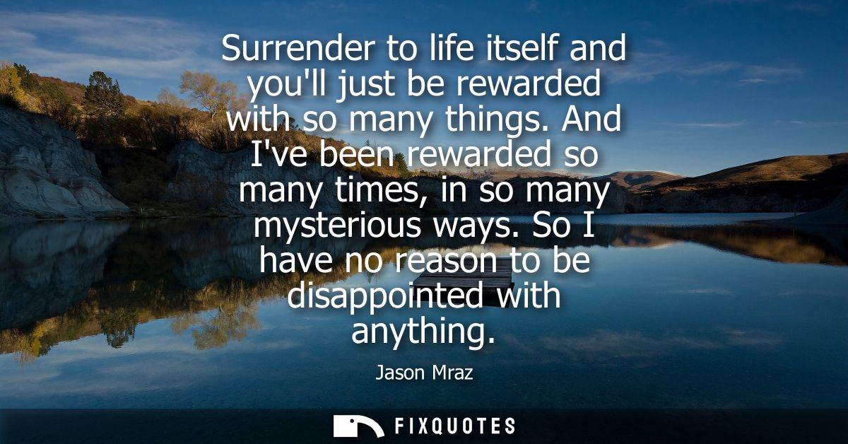 Surrender to life itself and youll just be rewarded with so many things. And Ive been rewarded so many times, in so many