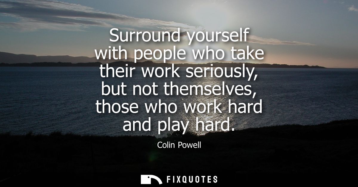 Surround yourself with people who take their work seriously, but not themselves, those who work hard and play hard