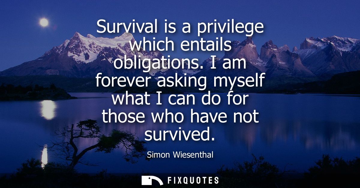 Survival is a privilege which entails obligations. I am forever asking myself what I can do for those who have not survi