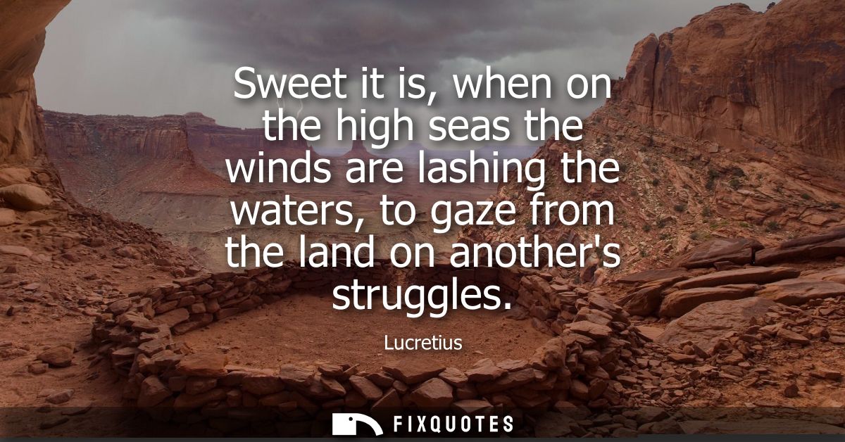 Sweet it is, when on the high seas the winds are lashing the waters, to gaze from the land on anothers struggles