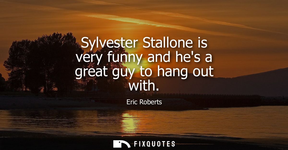 Sylvester Stallone is very funny and hes a great guy to hang out with