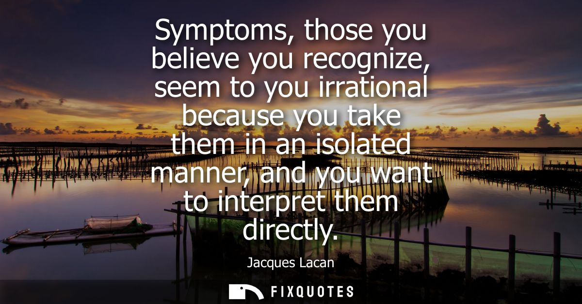 Symptoms, those you believe you recognize, seem to you irrational because you take them in an isolated manner, and you w