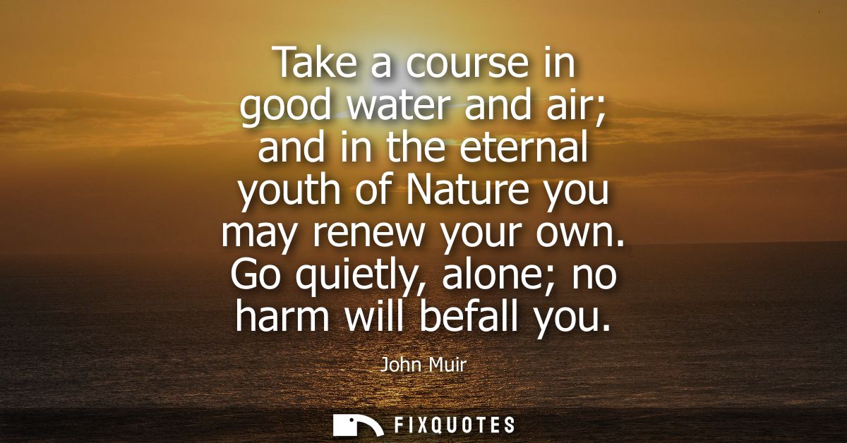 Take a course in good water and air and in the eternal youth of Nature you may renew your own. Go quietly, alone no harm