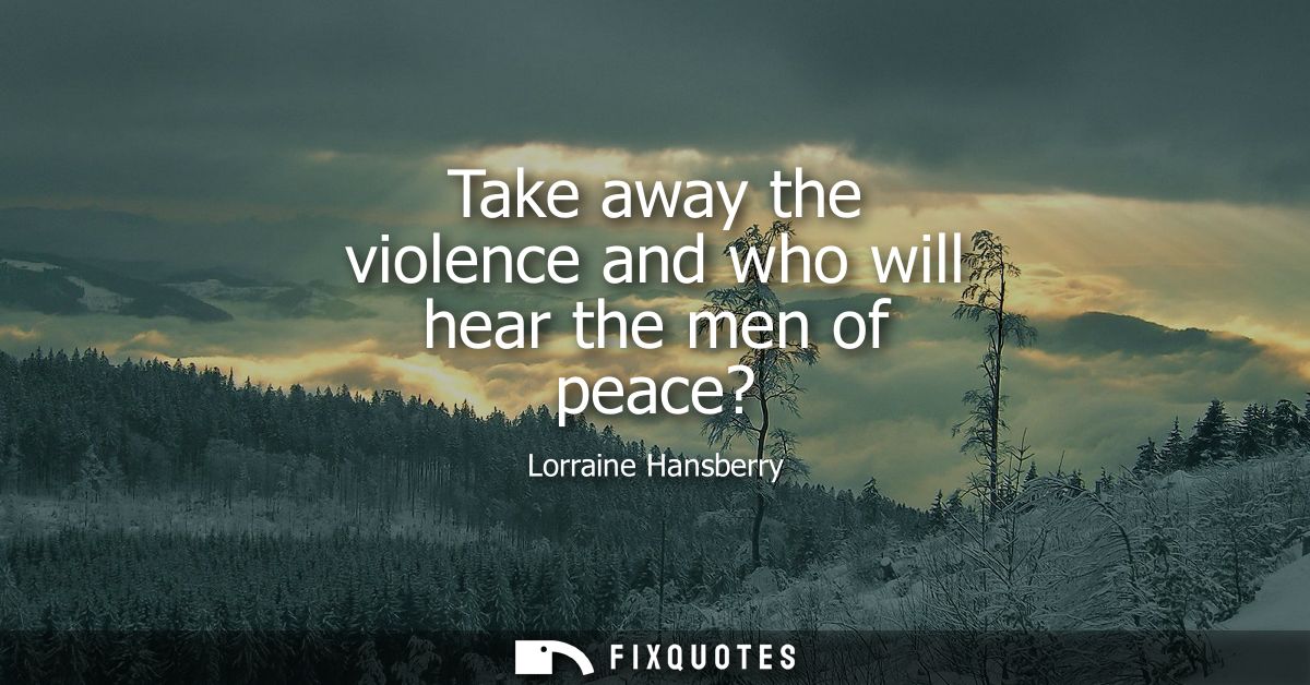 Take away the violence and who will hear the men of peace?