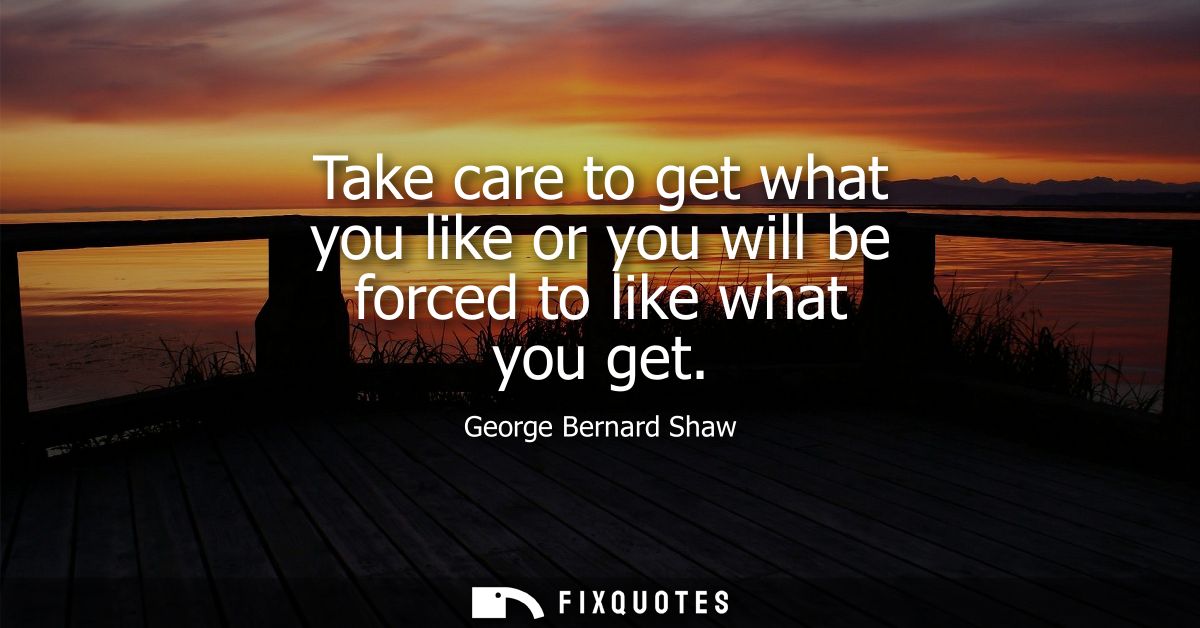 Take care to get what you like or you will be forced to like what you get