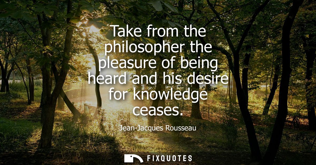 Take from the philosopher the pleasure of being heard and his desire for knowledge ceases