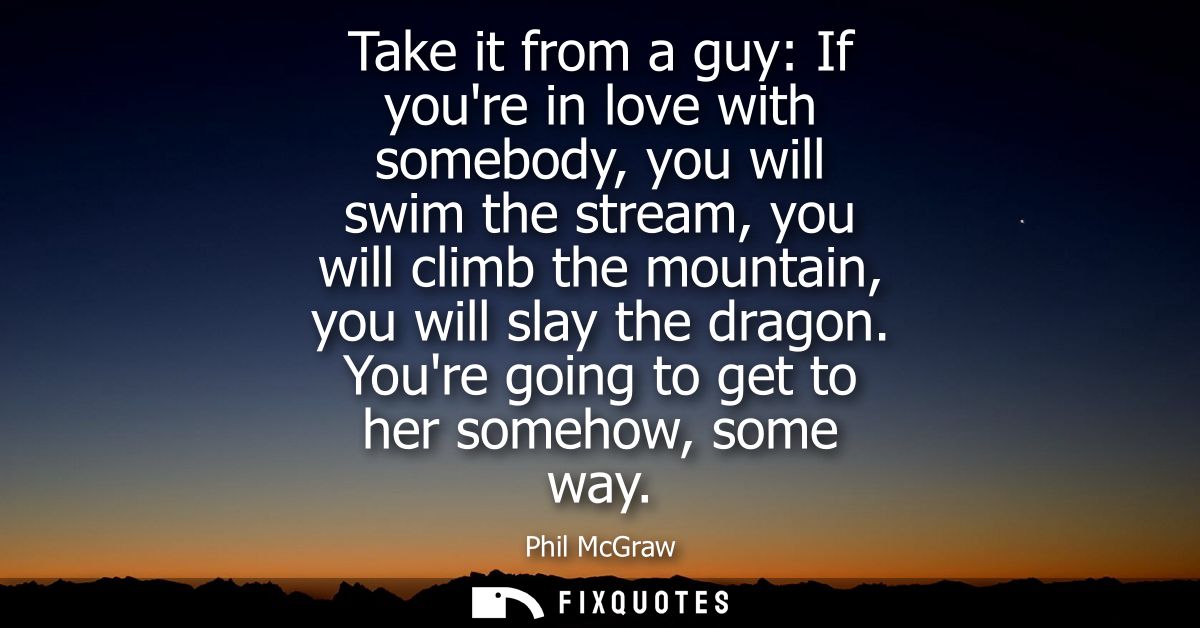 Take it from a guy: If youre in love with somebody, you will swim the stream, you will climb the mountain, you will slay