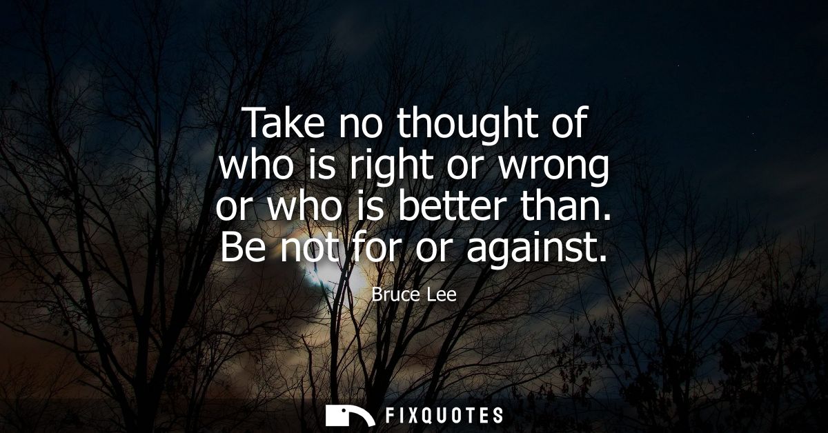 Take no thought of who is right or wrong or who is better than. Be not for or against