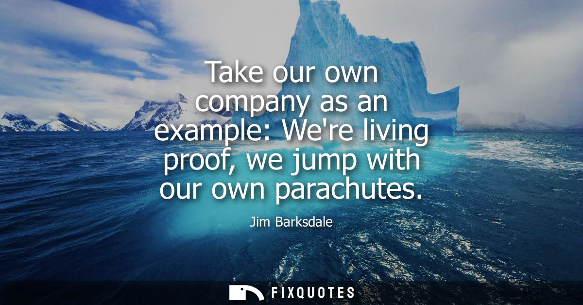Take our own company as an example: Were living proof, we jump with our own parachutes
