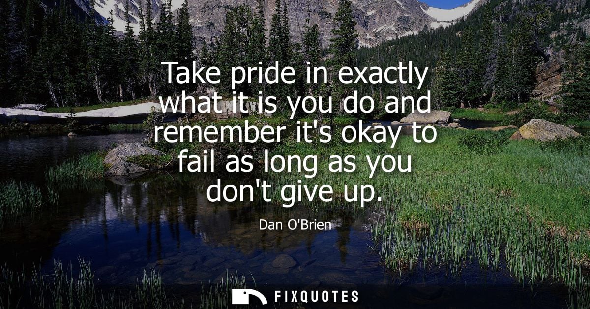 Take pride in exactly what it is you do and remember its okay to fail as long as you dont give up
