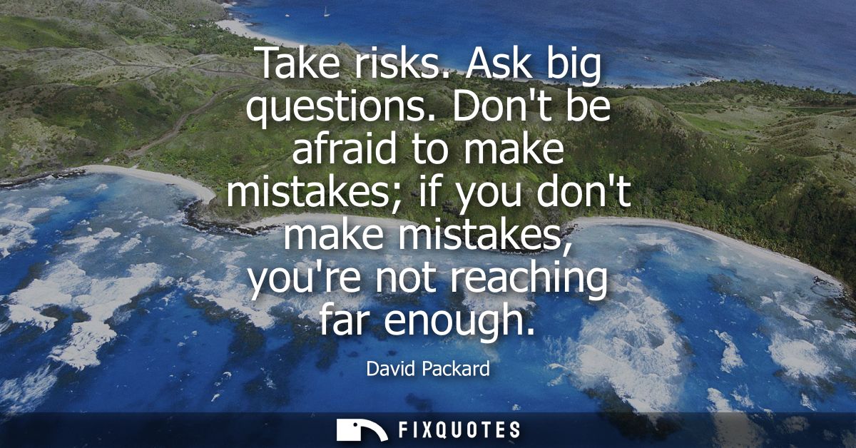 Take risks. Ask big questions. Dont be afraid to make mistakes if you dont make mistakes, youre not reaching far enough