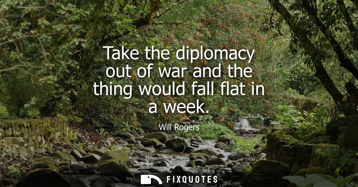 Take the diplomacy out of war and the thing would fall flat in a week