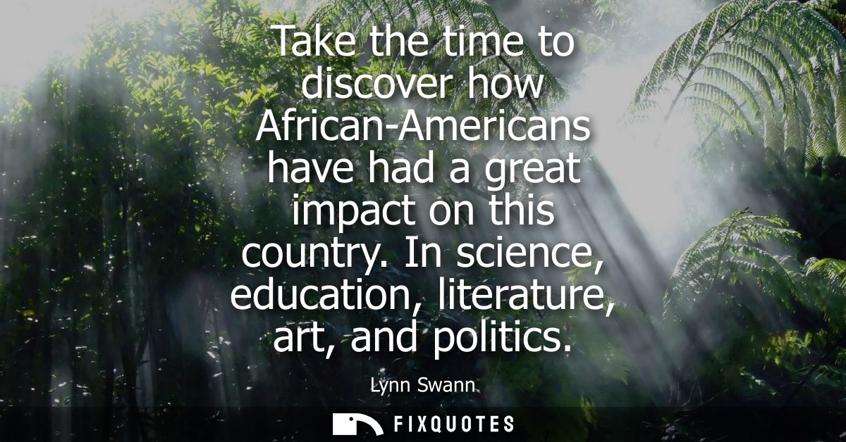 Take the time to discover how African-Americans have had a great impact on this country. In science, education, literatu