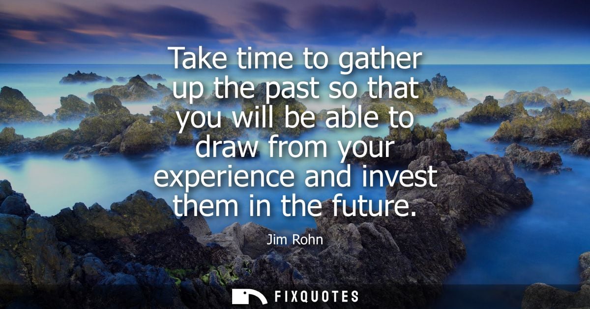 Take time to gather up the past so that you will be able to draw from your experience and invest them in the future