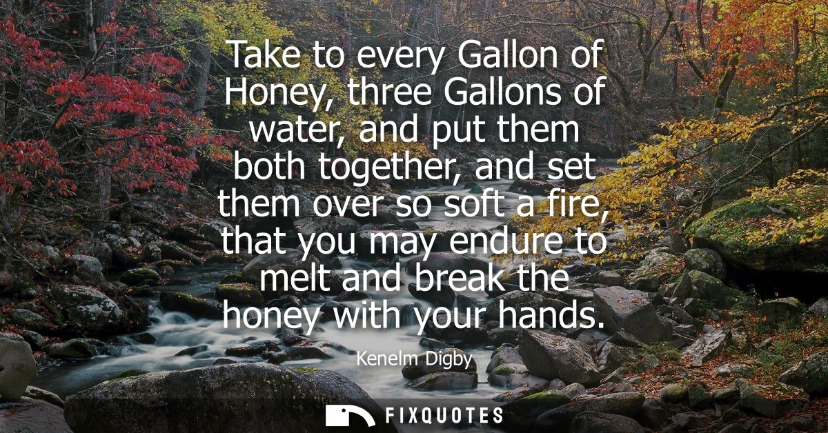 Take to every Gallon of Honey, three Gallons of water, and put them both together, and set them over so soft a fire, tha