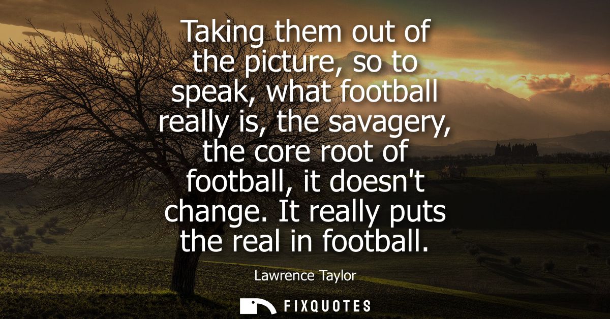 Taking them out of the picture, so to speak, what football really is, the savagery, the core root of football, it doesnt
