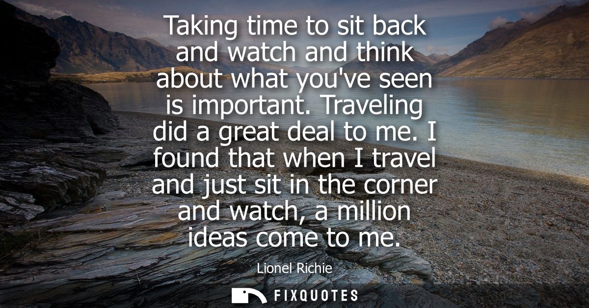 Taking time to sit back and watch and think about what youve seen is important. Traveling did a great deal to me.