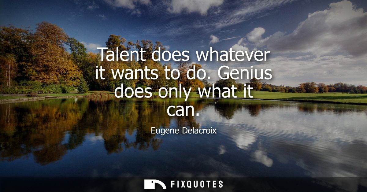 Talent does whatever it wants to do. Genius does only what it can