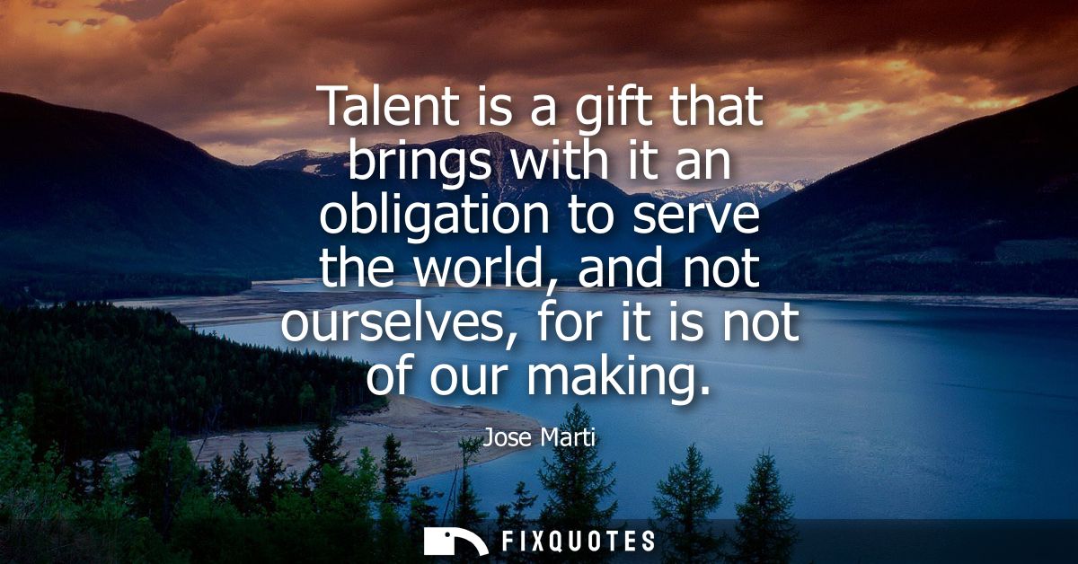 Talent is a gift that brings with it an obligation to serve the world, and not ourselves, for it is not of our making