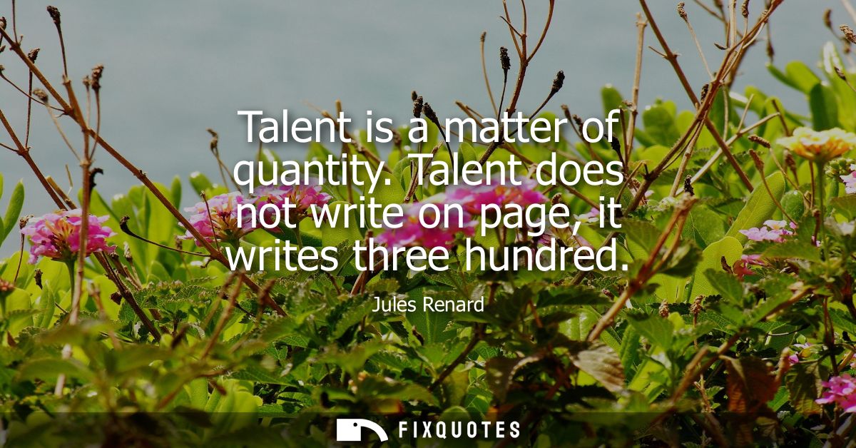 Talent is a matter of quantity. Talent does not write on page, it writes three hundred