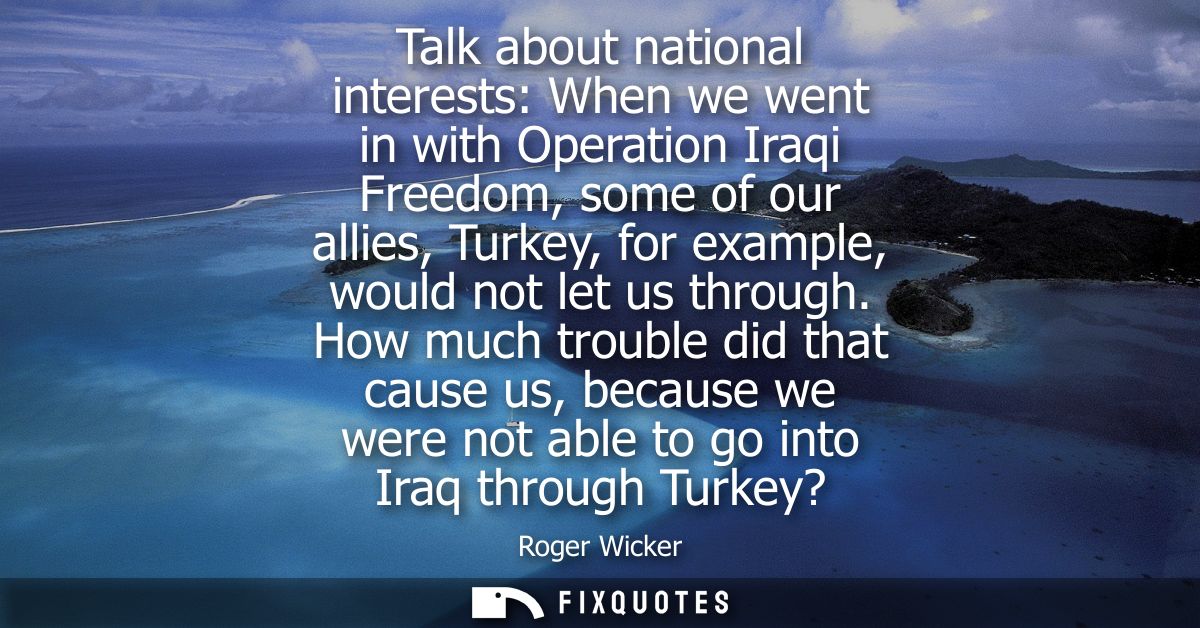 Talk about national interests: When we went in with Operation Iraqi Freedom, some of our allies, Turkey, for example, wo