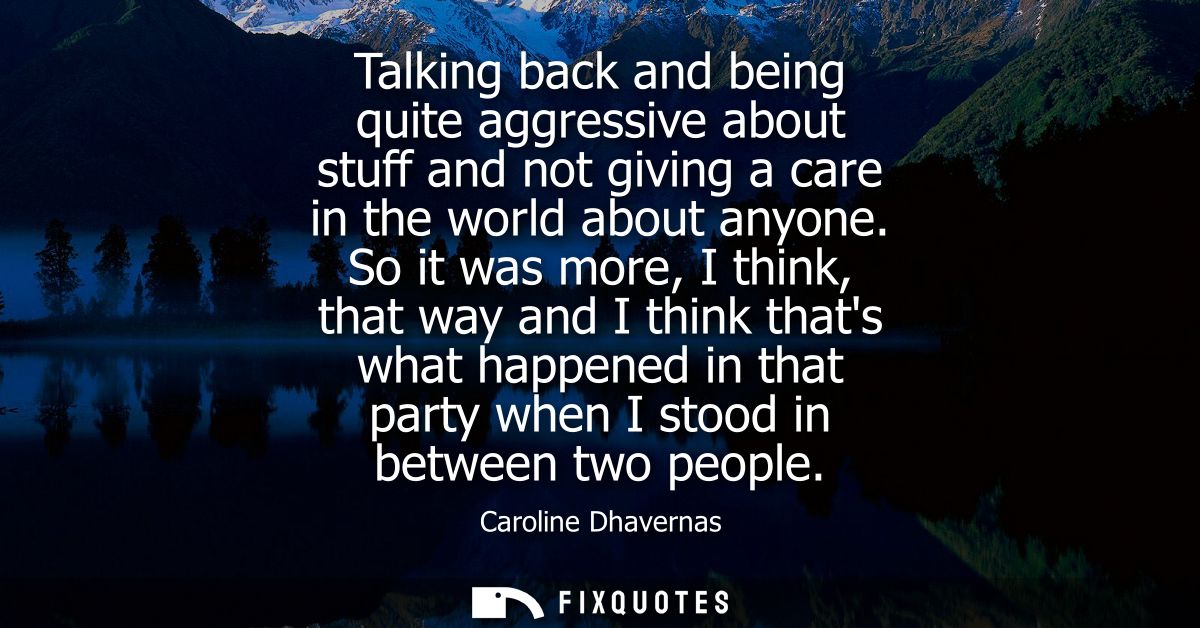 Talking back and being quite aggressive about stuff and not giving a care in the world about anyone. So it was more, I t