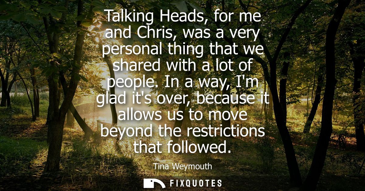 Talking Heads, for me and Chris, was a very personal thing that we shared with a lot of people. In a way, Im glad its ov