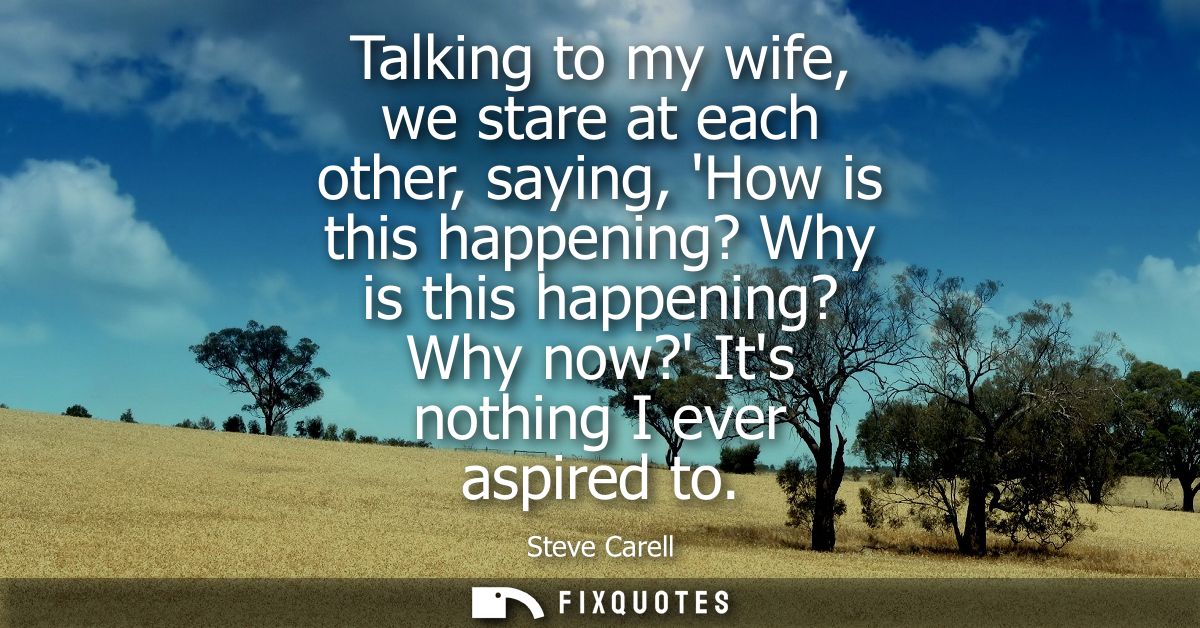 Talking to my wife, we stare at each other, saying, How is this happening? Why is this happening? Why now? Its nothing I