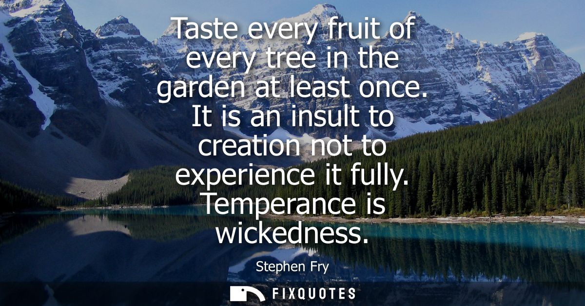 Taste every fruit of every tree in the garden at least once. It is an insult to creation not to experience it fully. Tem
