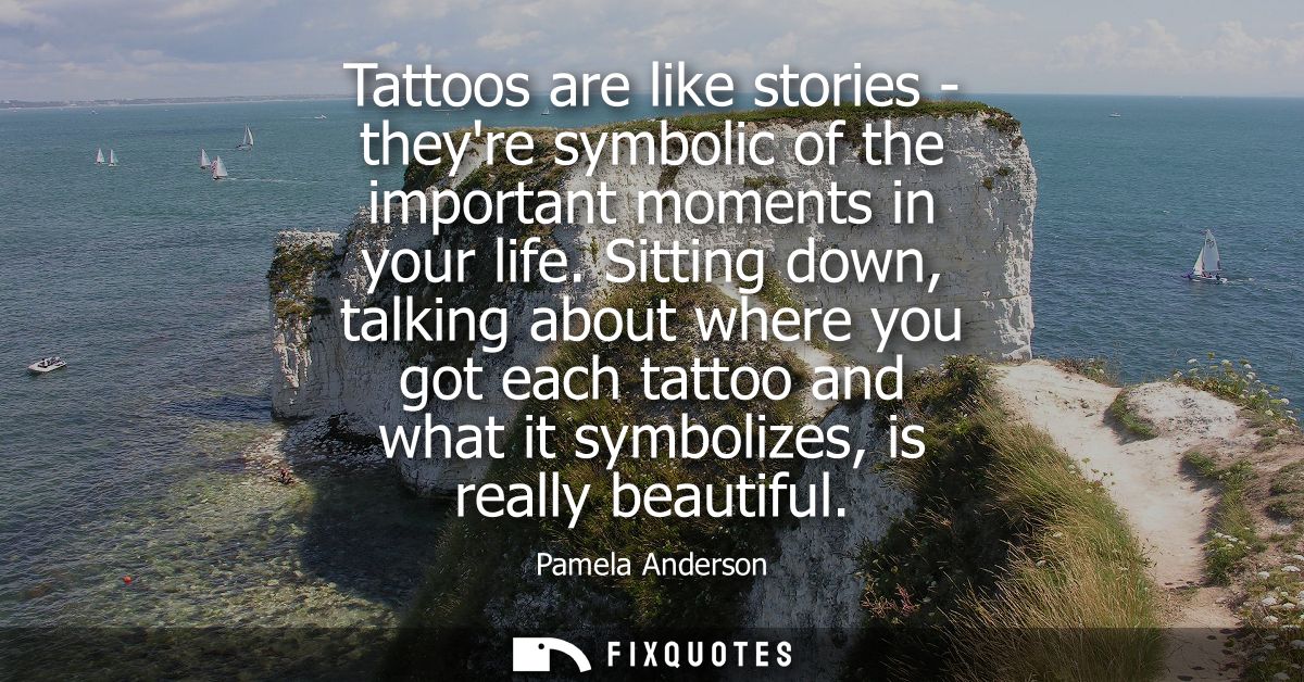 Tattoos are like stories - theyre symbolic of the important moments in your life. Sitting down, talking about where you 