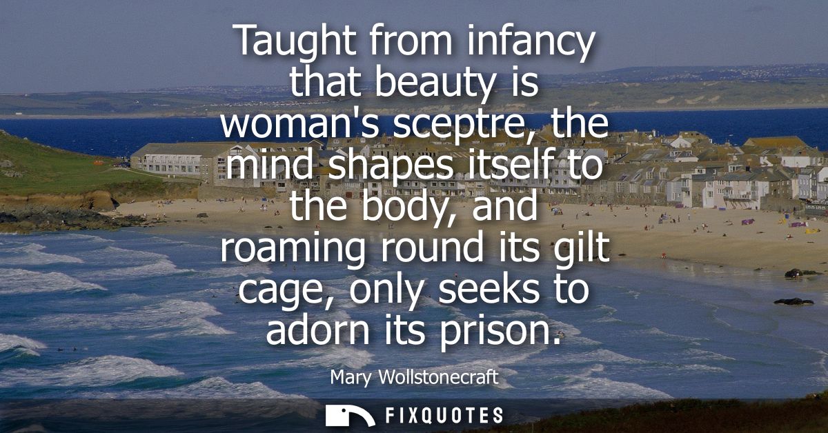 Taught from infancy that beauty is womans sceptre, the mind shapes itself to the body, and roaming round its gilt cage, 
