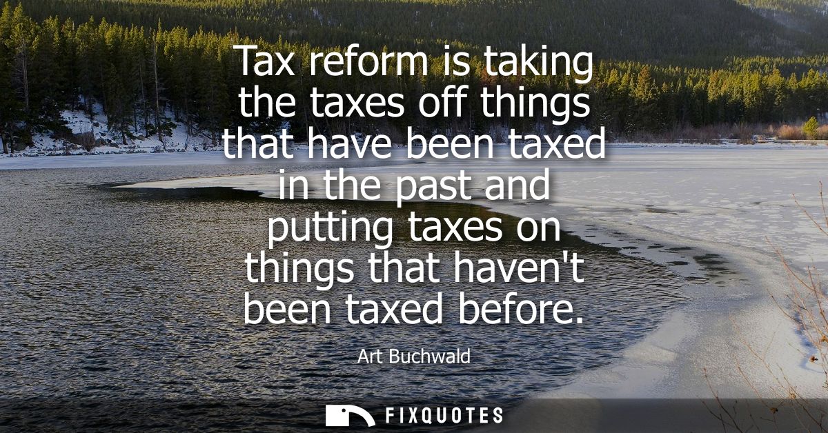 Tax reform is taking the taxes off things that have been taxed in the past and putting taxes on things that havent been 
