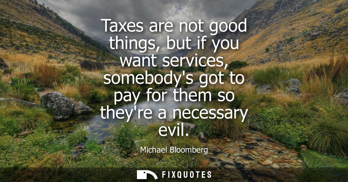 Taxes are not good things, but if you want services, somebodys got to pay for them so theyre a necessary evil